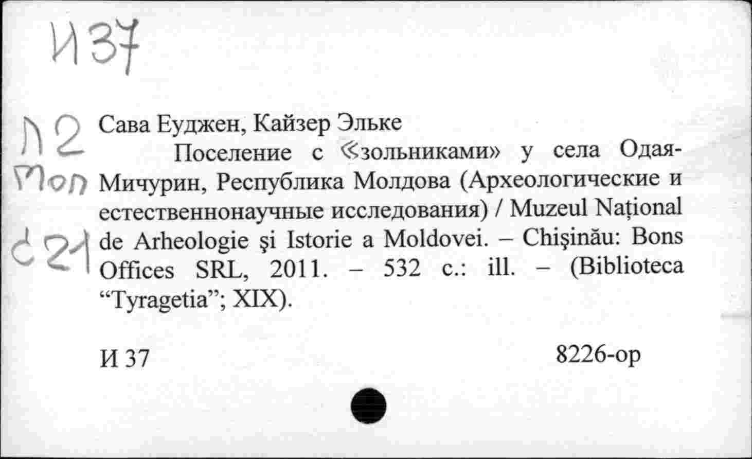 ﻿из?
ћ,' Сава Еуджен, Кайзер Эльке
Поселение с « зольниками» у села Одая-РЪл Мичурин, Республика Молдова (Археологические и естественнонаучные исследования) / Muzeul National nJ de Arheologie §i Istorie a Moldovei. — Chiçinâu: Bons " і Offices SRL, 2011. - 532 c.: ill. - (Biblioteca “Tyragetia”; XIX).
И 37
8226-op